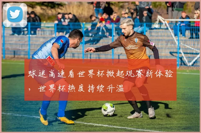 球迷高速看世界杯掀起观赛新体验，世界杯热度持续升温