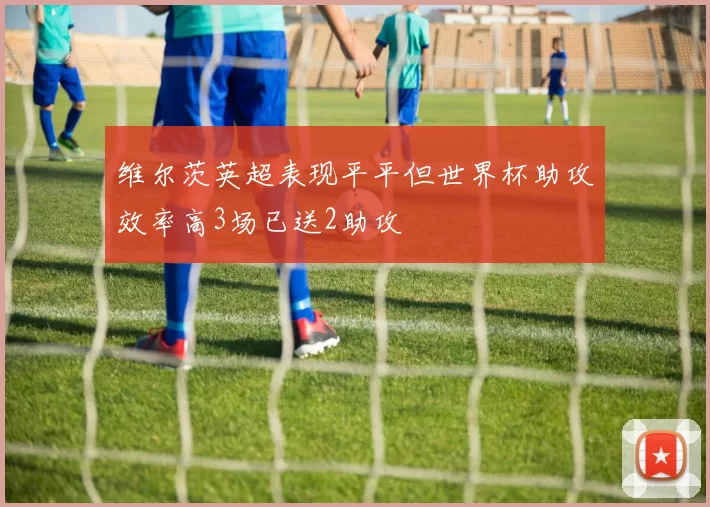 维尔茨英超表现平平但世界杯助攻效率高3场已送2助攻