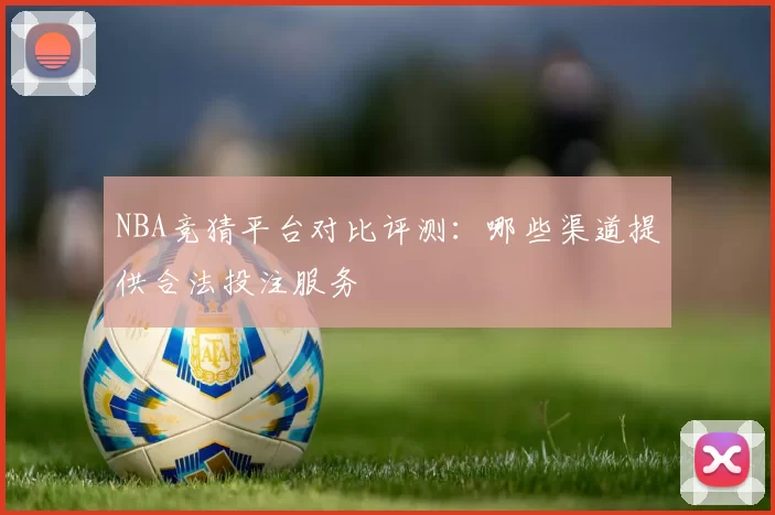 NBA竞猜平台对比评测:哪些渠道提供合法投注服务
