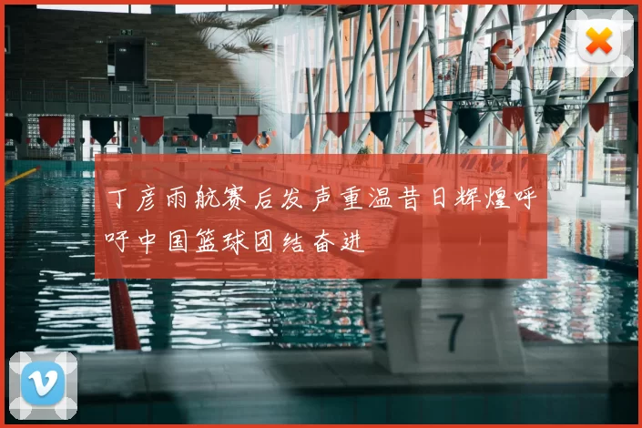 丁彦雨航赛后发声重温昔日辉煌呼吁中国篮球团结奋进