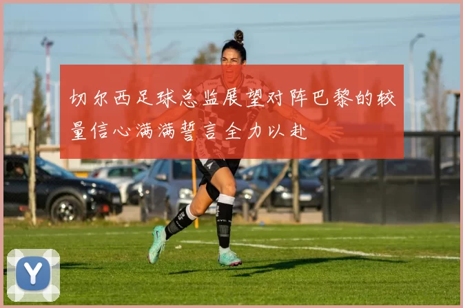 切尔西足球总监展望对阵巴黎的较量信心满满誓言全力以赴