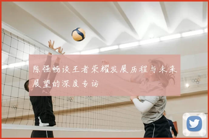 陈强畅谈王者荣耀发展历程与未来展望的深度专访