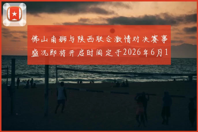 佛山南狮与陕西联合激情对决赛事盛况即将开启时间定于2026年6月14日周日晚上七点半