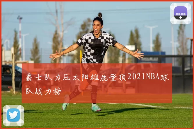 爵士队力压太阳雄鹿登顶2021NBA球队战力榜