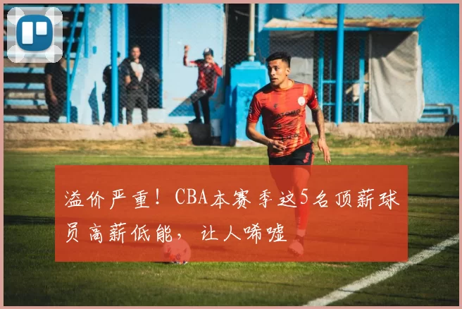 溢价严重！CBA本赛季这5名顶薪球员高薪低能，让人唏嘘